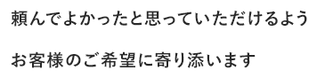 頼んでよかったと思っていただけるようお客様のご希望に寄り添います