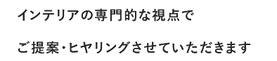 インテリアの専門的な視点でご提案・ヒヤリングさせていただきます