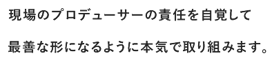 現場のプロデューサーの責任を自覚して最善な形になるように本気で取り組みます。